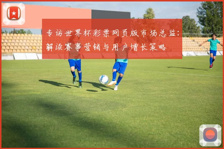专访世界杯彩票网页版市场总监:解读赛事营销与用户增长策略