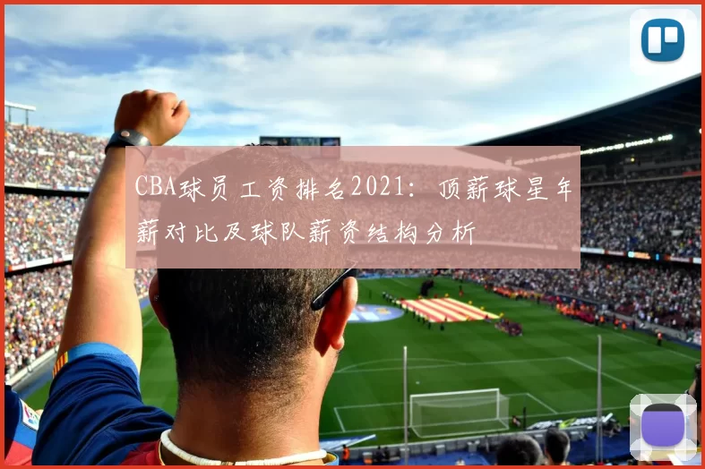 CBA球员工资排名2021:顶薪球星年薪对比及球队薪资结构分析