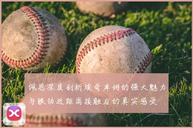 佩恩深度剖析埃奇库姆的强大魅力与狠劲近距离接触后的真实感受