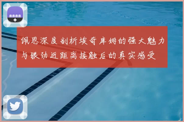 佩恩深度剖析埃奇库姆的强大魅力与狠劲近距离接触后的真实感受
