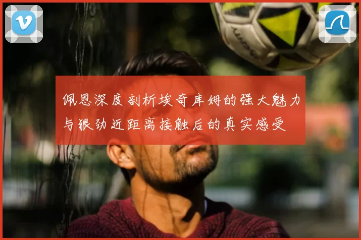 佩恩深度剖析埃奇库姆的强大魅力与狠劲近距离接触后的真实感受
