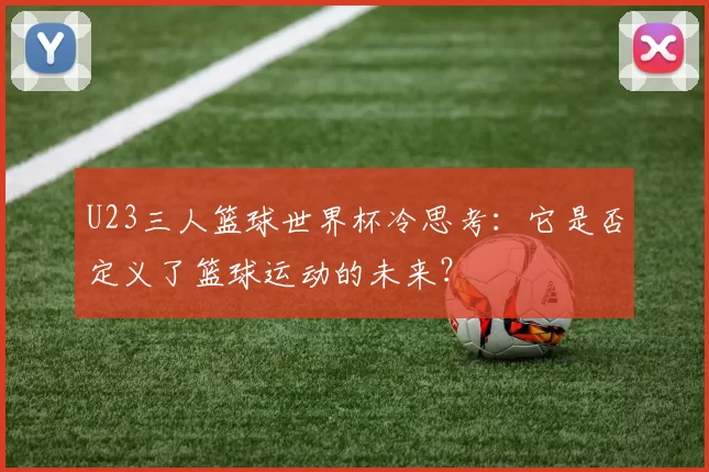 U23三人篮球世界杯冷思考:它是否定义了篮球运动的未来?