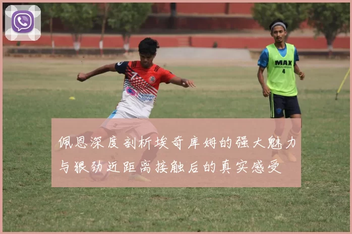 佩恩深度剖析埃奇库姆的强大魅力与狠劲近距离接触后的真实感受