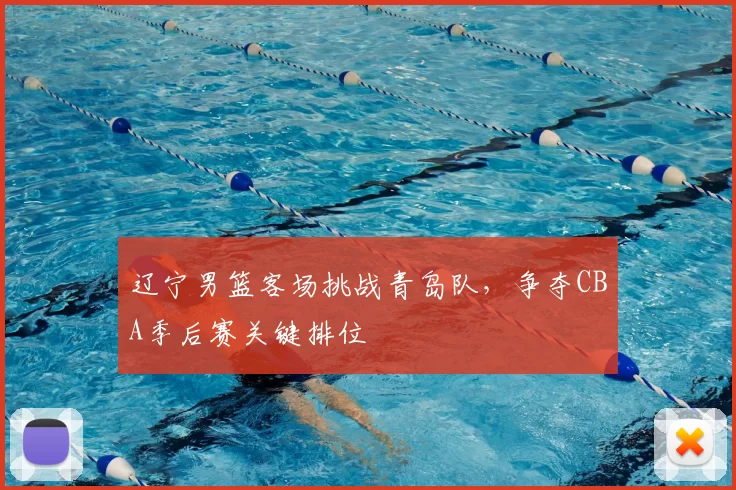 辽宁男篮客场挑战青岛队，争夺CBA季后赛关键排位