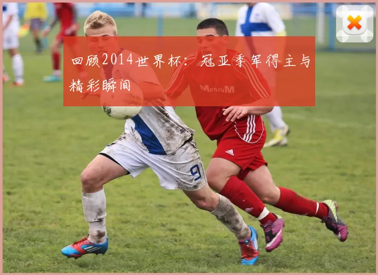回顾2014世界杯：冠亚季军得主与精彩瞬间