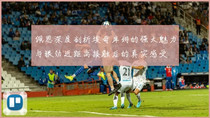 佩恩深度剖析埃奇库姆的强大魅力与狠劲近距离接触后的真实感受