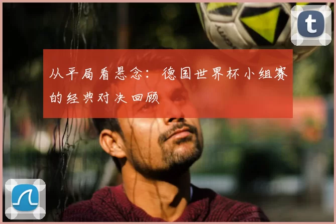 从平局看悬念:德国世界杯小组赛的经典对决回顾