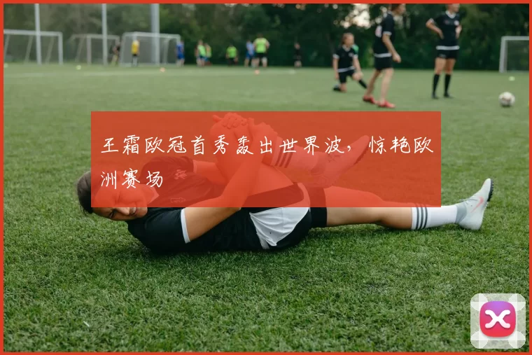 王霜欧冠首秀轰出世界波,惊艳欧洲赛场