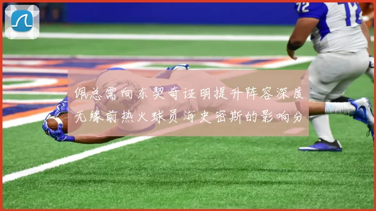 佩总需向东契奇证明提升阵容深度无缘前热火球员海史密斯的影响分析