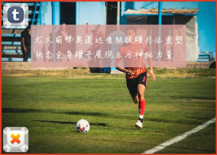 尤文前锋奥蓬达借助拔罐疗法重塑状态全身罐子展现东方神秘力量