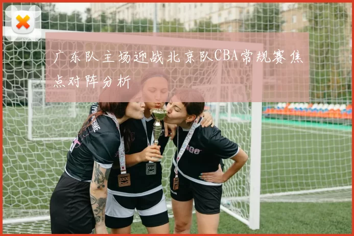 广东队主场迎战北京队CBA常规赛焦点对阵分析