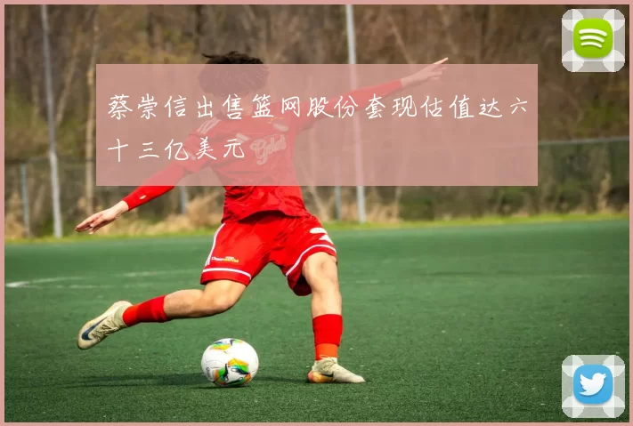 蔡崇信出售篮网股份套现估值达六十三亿美元