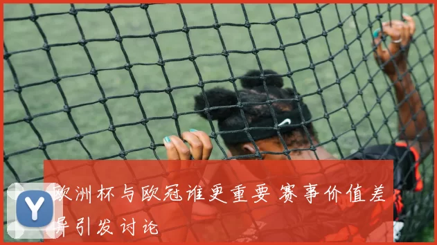 欧洲杯与欧冠谁更重要 赛事价值差异引发讨论