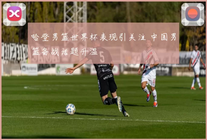 哈登男篮世界杯表现引关注 中国男篮备战话题升温