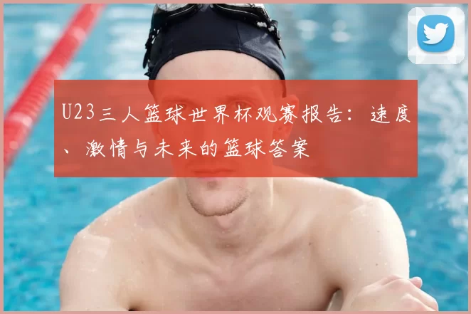 U23三人篮球世界杯观赛报告:速度、激情与未来的篮球答案