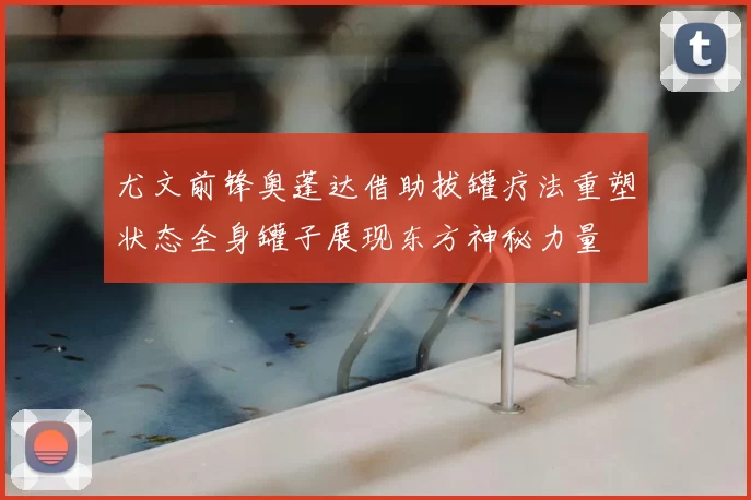 尤文前锋奥蓬达借助拔罐疗法重塑状态全身罐子展现东方神秘力量