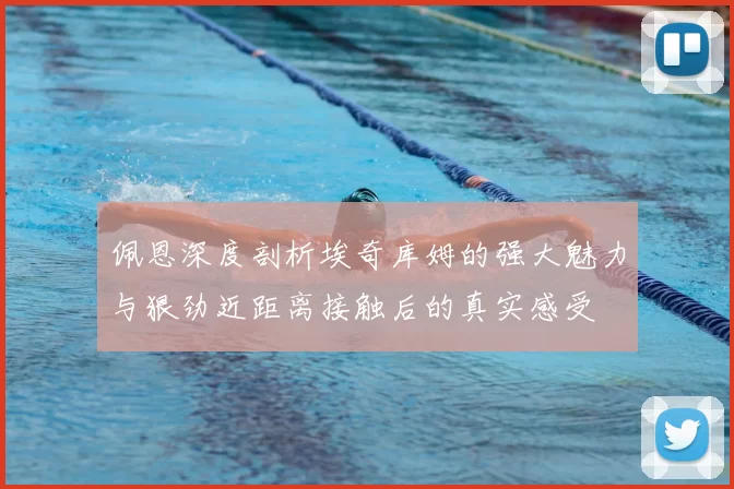 佩恩深度剖析埃奇库姆的强大魅力与狠劲近距离接触后的真实感受