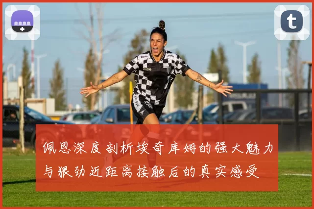 佩恩深度剖析埃奇库姆的强大魅力与狠劲近距离接触后的真实感受