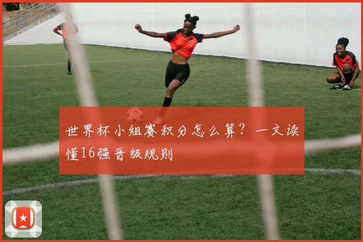 世界杯小组赛积分怎么算?一文读懂16强晋级规则