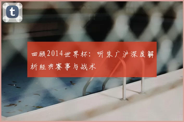 回顾2014世界杯:听朱广沪深度解析经典赛事与战术