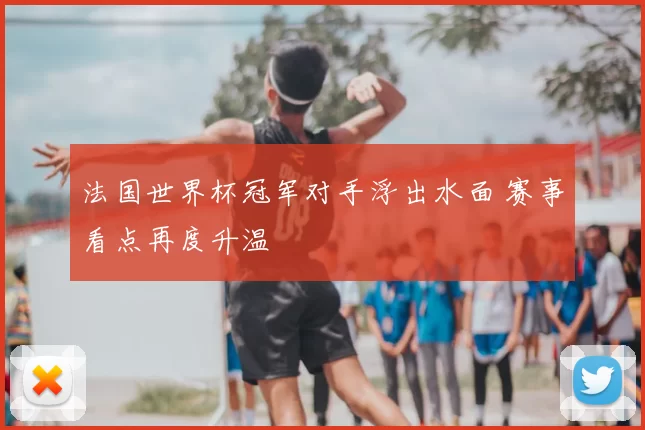 法国世界杯冠军对手浮出水面 赛事看点再度升温