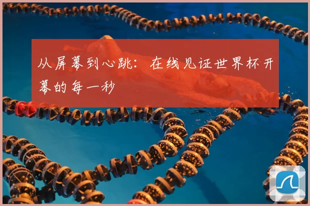 从屏幕到心跳：在线见证世界杯开幕的每一秒