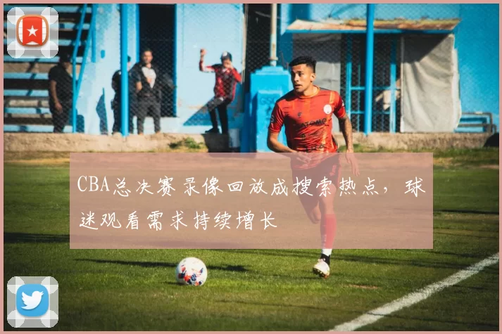 CBA总决赛录像回放成搜索热点，球迷观看需求持续增长