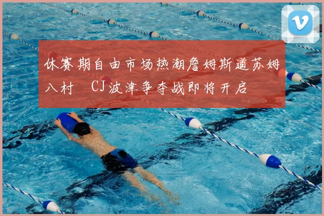 休赛期自由市场热潮詹姆斯道苏姆八村塁CJ波津争夺战即将开启