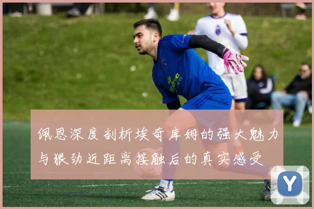 佩恩深度剖析埃奇库姆的强大魅力与狠劲近距离接触后的真实感受